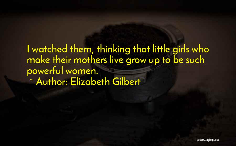 Elizabeth Gilbert Quotes: I Watched Them, Thinking That Little Girls Who Make Their Mothers Live Grow Up To Be Such Powerful Women.