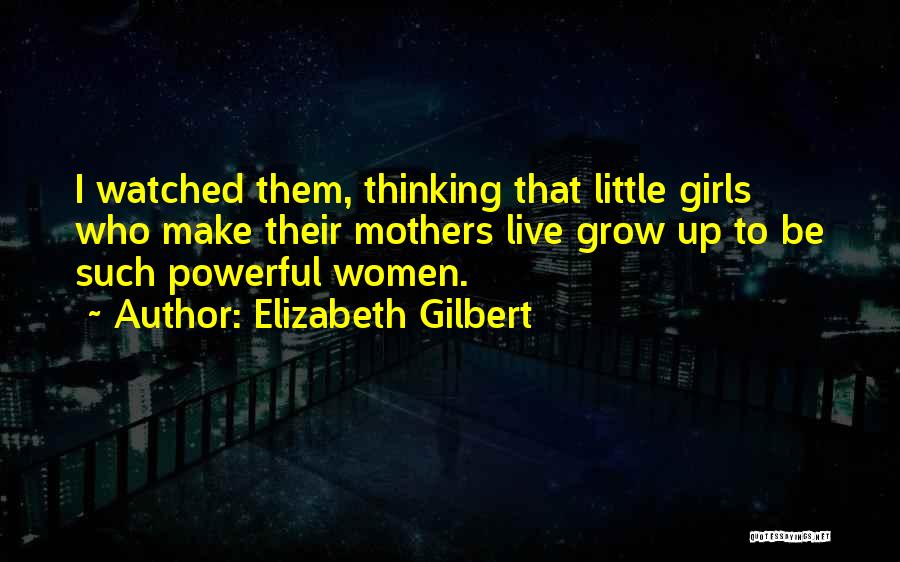 Elizabeth Gilbert Quotes: I Watched Them, Thinking That Little Girls Who Make Their Mothers Live Grow Up To Be Such Powerful Women.