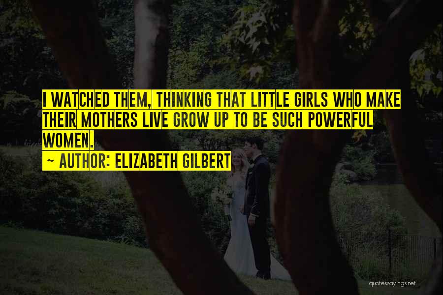 Elizabeth Gilbert Quotes: I Watched Them, Thinking That Little Girls Who Make Their Mothers Live Grow Up To Be Such Powerful Women.