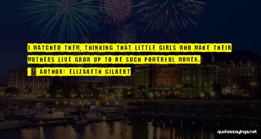 Elizabeth Gilbert Quotes: I Watched Them, Thinking That Little Girls Who Make Their Mothers Live Grow Up To Be Such Powerful Women.