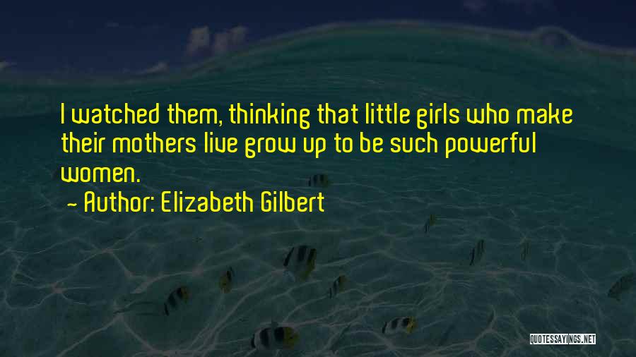 Elizabeth Gilbert Quotes: I Watched Them, Thinking That Little Girls Who Make Their Mothers Live Grow Up To Be Such Powerful Women.
