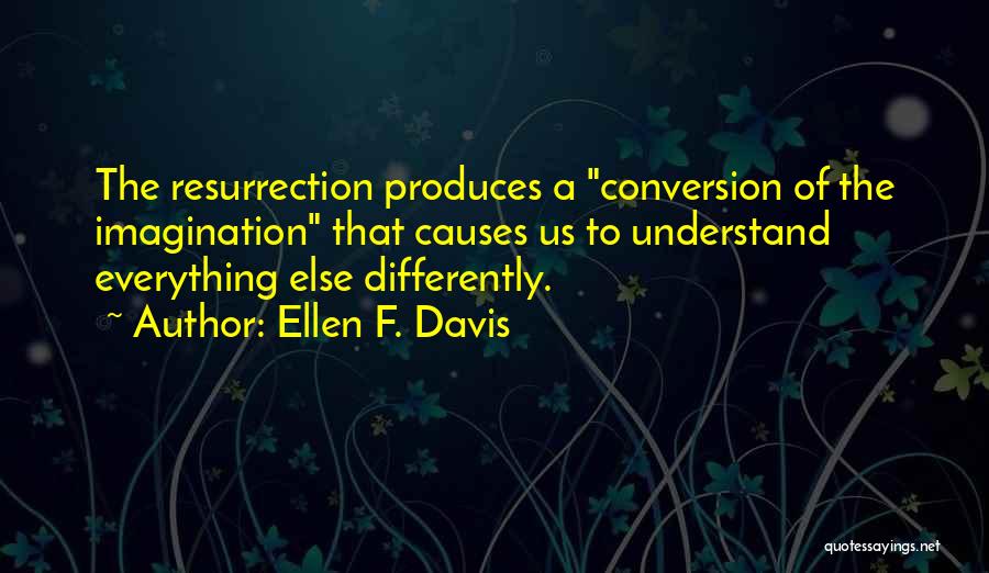 Ellen F. Davis Quotes: The Resurrection Produces A Conversion Of The Imagination That Causes Us To Understand Everything Else Differently.