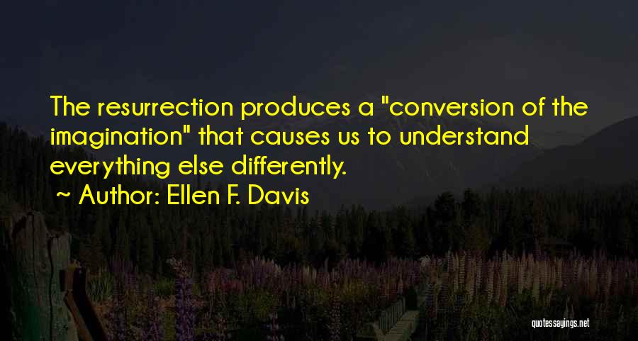 Ellen F. Davis Quotes: The Resurrection Produces A Conversion Of The Imagination That Causes Us To Understand Everything Else Differently.