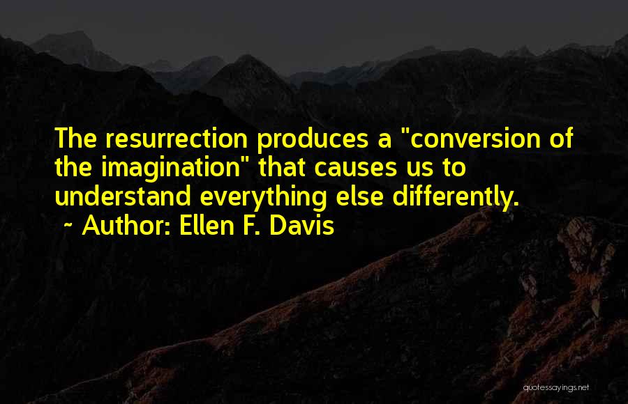 Ellen F. Davis Quotes: The Resurrection Produces A Conversion Of The Imagination That Causes Us To Understand Everything Else Differently.