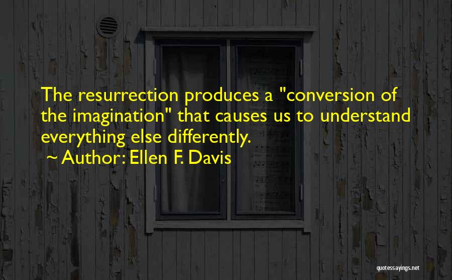 Ellen F. Davis Quotes: The Resurrection Produces A Conversion Of The Imagination That Causes Us To Understand Everything Else Differently.
