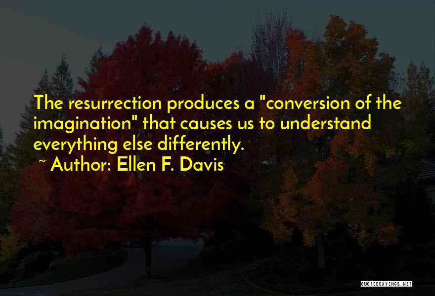Ellen F. Davis Quotes: The Resurrection Produces A Conversion Of The Imagination That Causes Us To Understand Everything Else Differently.