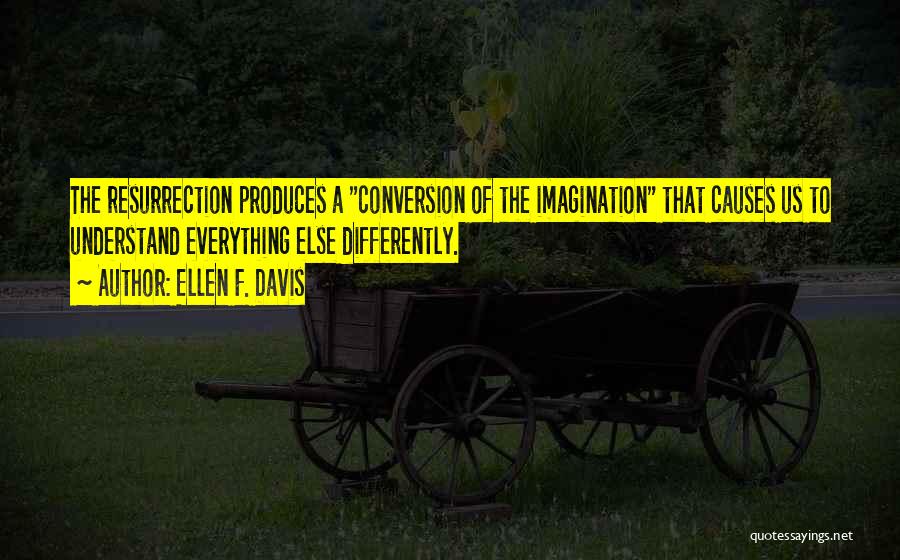 Ellen F. Davis Quotes: The Resurrection Produces A Conversion Of The Imagination That Causes Us To Understand Everything Else Differently.