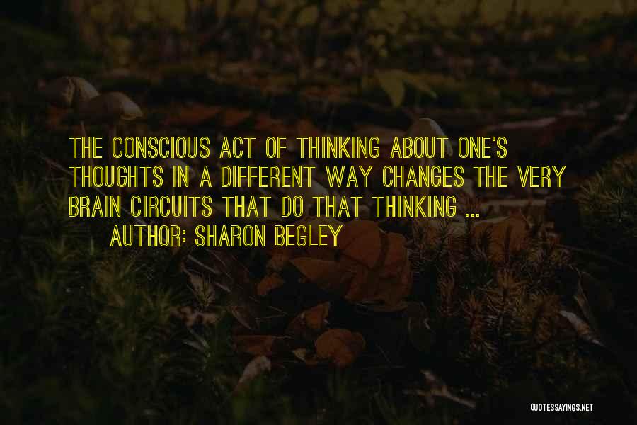 Sharon Begley Quotes: The Conscious Act Of Thinking About One's Thoughts In A Different Way Changes The Very Brain Circuits That Do That