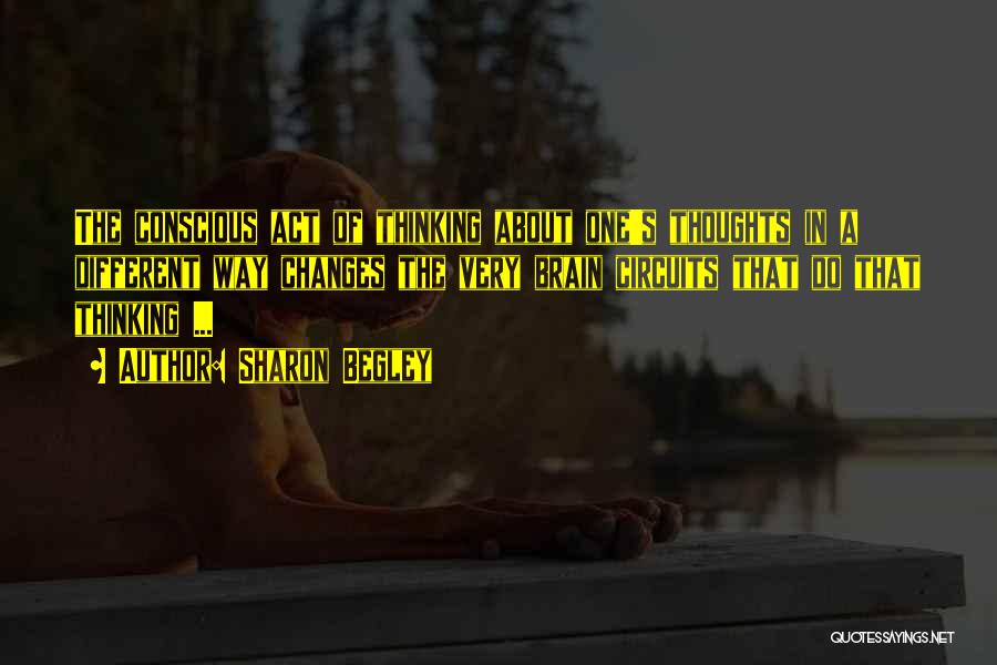 Sharon Begley Quotes: The Conscious Act Of Thinking About One's Thoughts In A Different Way Changes The Very Brain Circuits That Do That
