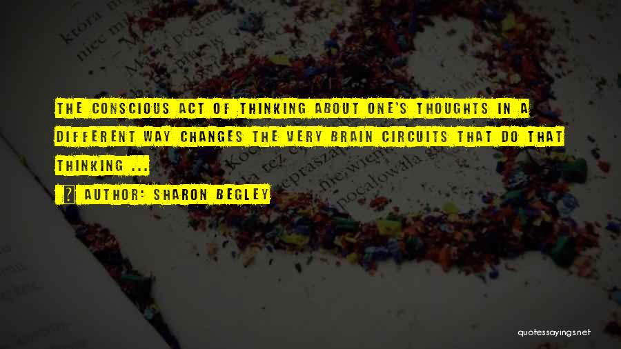 Sharon Begley Quotes: The Conscious Act Of Thinking About One's Thoughts In A Different Way Changes The Very Brain Circuits That Do That