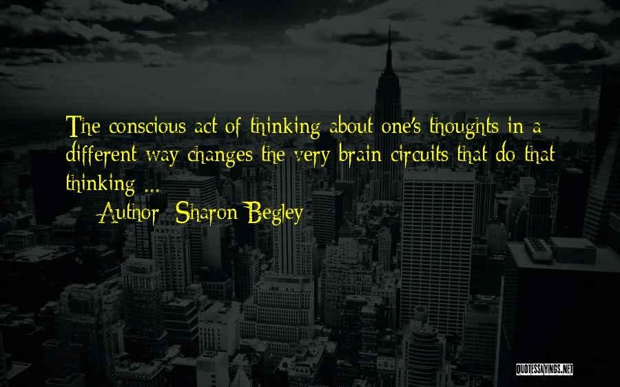 Sharon Begley Quotes: The Conscious Act Of Thinking About One's Thoughts In A Different Way Changes The Very Brain Circuits That Do That