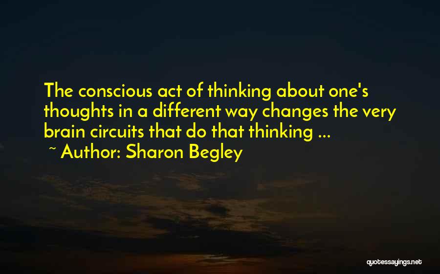 Sharon Begley Quotes: The Conscious Act Of Thinking About One's Thoughts In A Different Way Changes The Very Brain Circuits That Do That