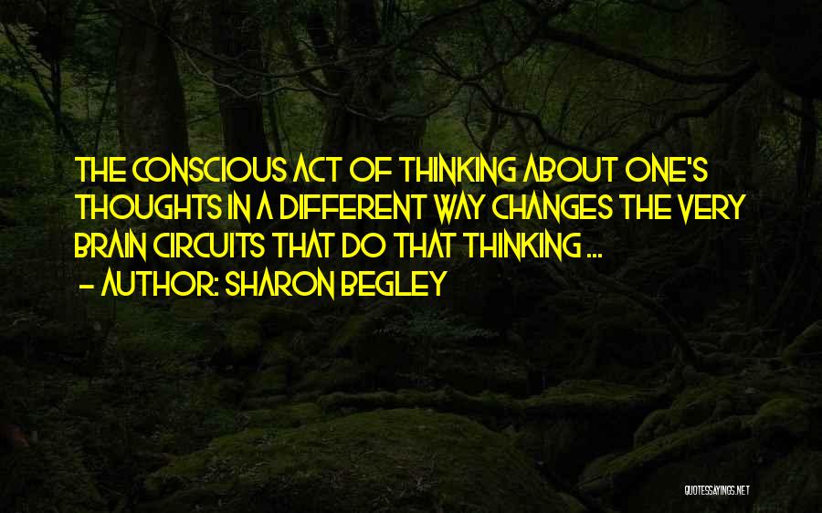 Sharon Begley Quotes: The Conscious Act Of Thinking About One's Thoughts In A Different Way Changes The Very Brain Circuits That Do That