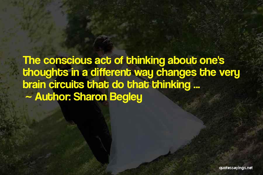 Sharon Begley Quotes: The Conscious Act Of Thinking About One's Thoughts In A Different Way Changes The Very Brain Circuits That Do That