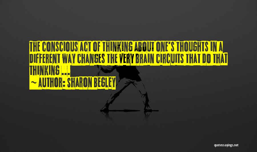 Sharon Begley Quotes: The Conscious Act Of Thinking About One's Thoughts In A Different Way Changes The Very Brain Circuits That Do That