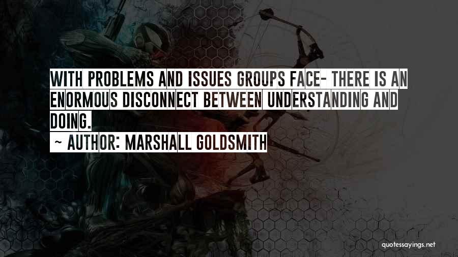 Marshall Goldsmith Quotes: With Problems And Issues Groups Face- There Is An Enormous Disconnect Between Understanding And Doing.