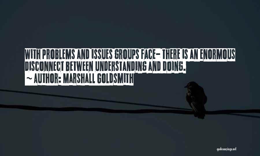 Marshall Goldsmith Quotes: With Problems And Issues Groups Face- There Is An Enormous Disconnect Between Understanding And Doing.