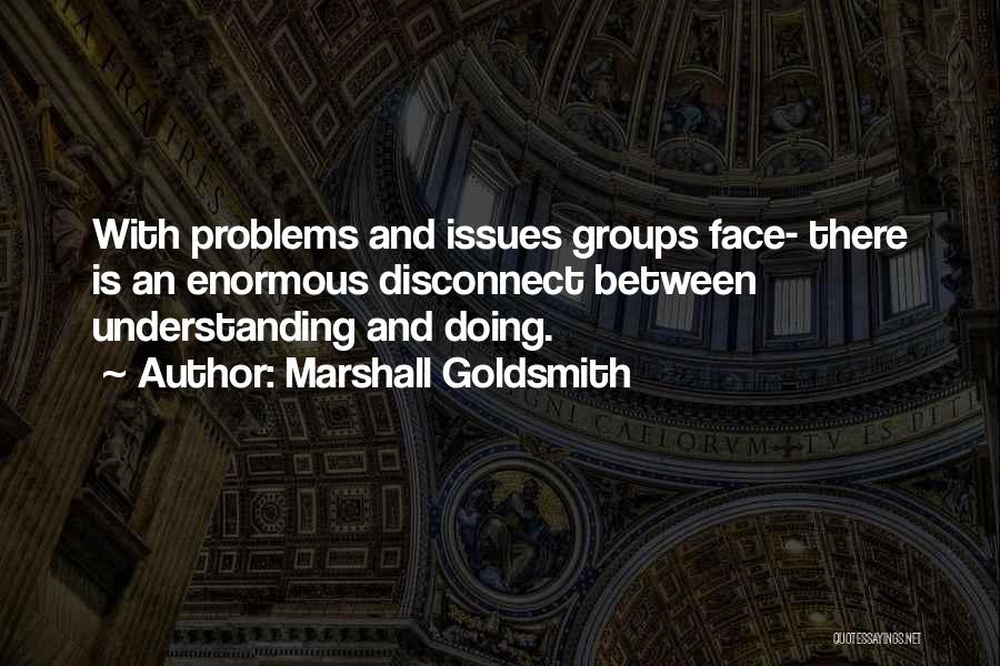 Marshall Goldsmith Quotes: With Problems And Issues Groups Face- There Is An Enormous Disconnect Between Understanding And Doing.