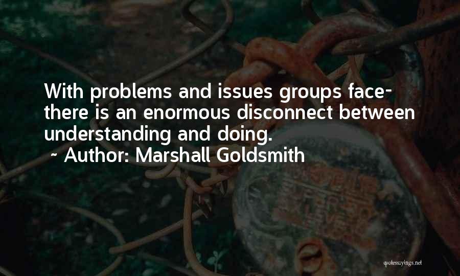 Marshall Goldsmith Quotes: With Problems And Issues Groups Face- There Is An Enormous Disconnect Between Understanding And Doing.