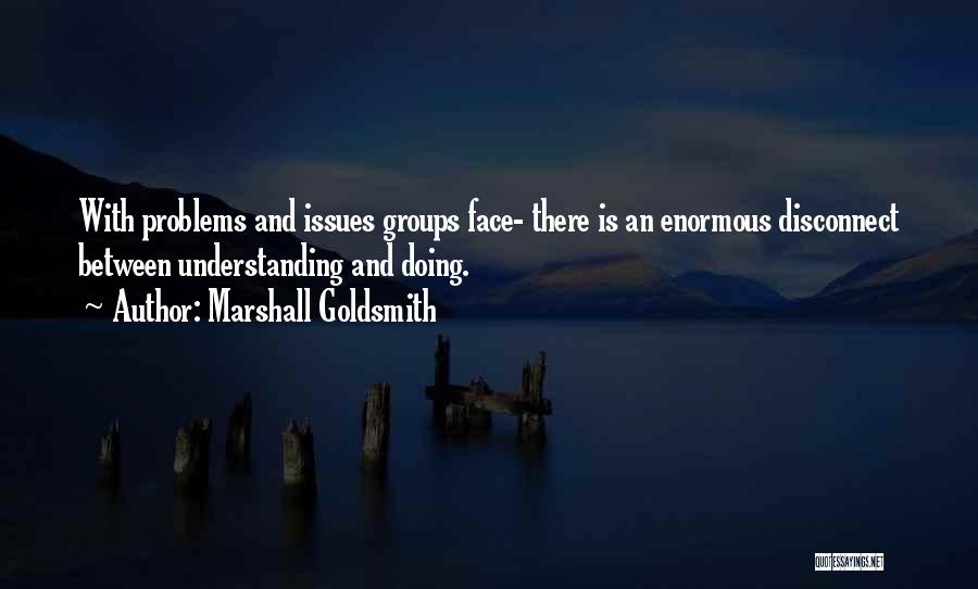 Marshall Goldsmith Quotes: With Problems And Issues Groups Face- There Is An Enormous Disconnect Between Understanding And Doing.