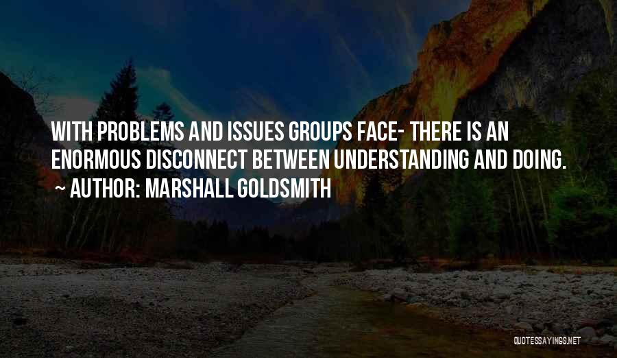 Marshall Goldsmith Quotes: With Problems And Issues Groups Face- There Is An Enormous Disconnect Between Understanding And Doing.