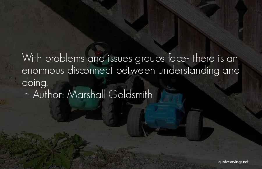 Marshall Goldsmith Quotes: With Problems And Issues Groups Face- There Is An Enormous Disconnect Between Understanding And Doing.