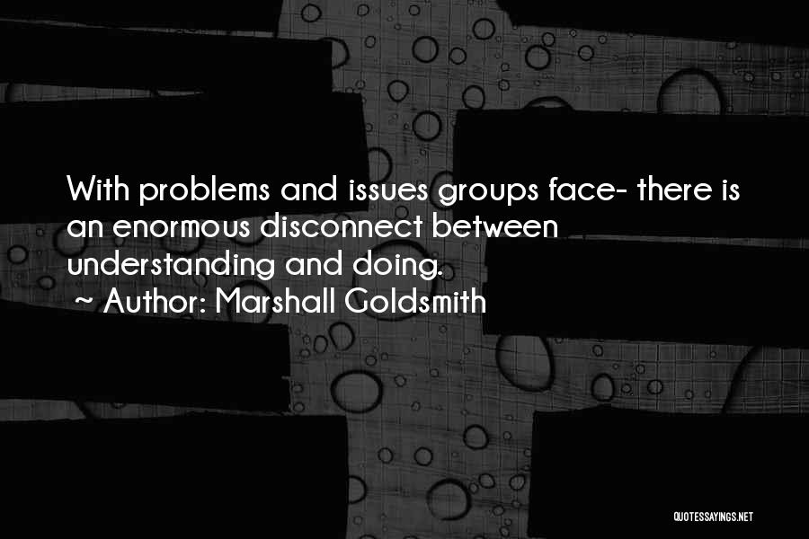 Marshall Goldsmith Quotes: With Problems And Issues Groups Face- There Is An Enormous Disconnect Between Understanding And Doing.