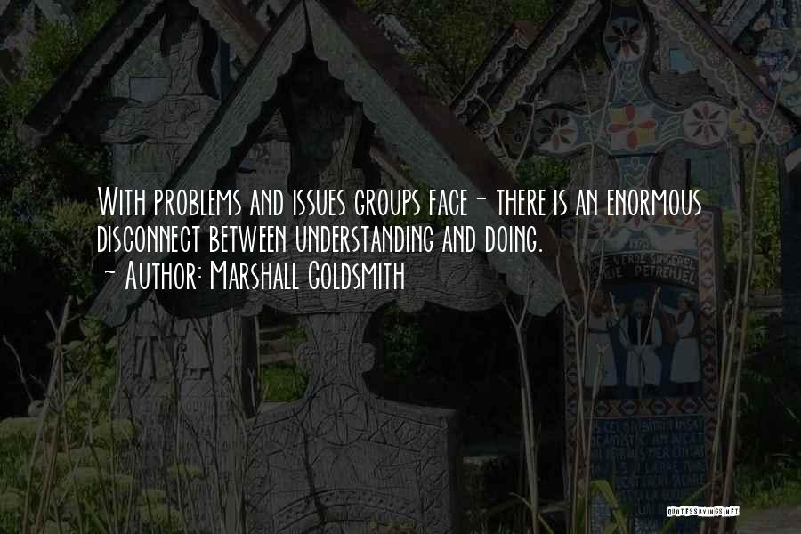 Marshall Goldsmith Quotes: With Problems And Issues Groups Face- There Is An Enormous Disconnect Between Understanding And Doing.