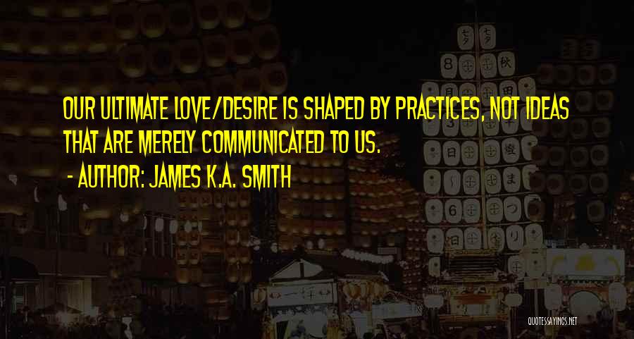 James K.A. Smith Quotes: Our Ultimate Love/desire Is Shaped By Practices, Not Ideas That Are Merely Communicated To Us.