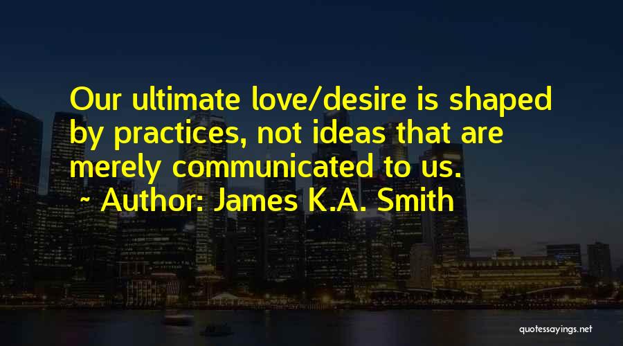 James K.A. Smith Quotes: Our Ultimate Love/desire Is Shaped By Practices, Not Ideas That Are Merely Communicated To Us.