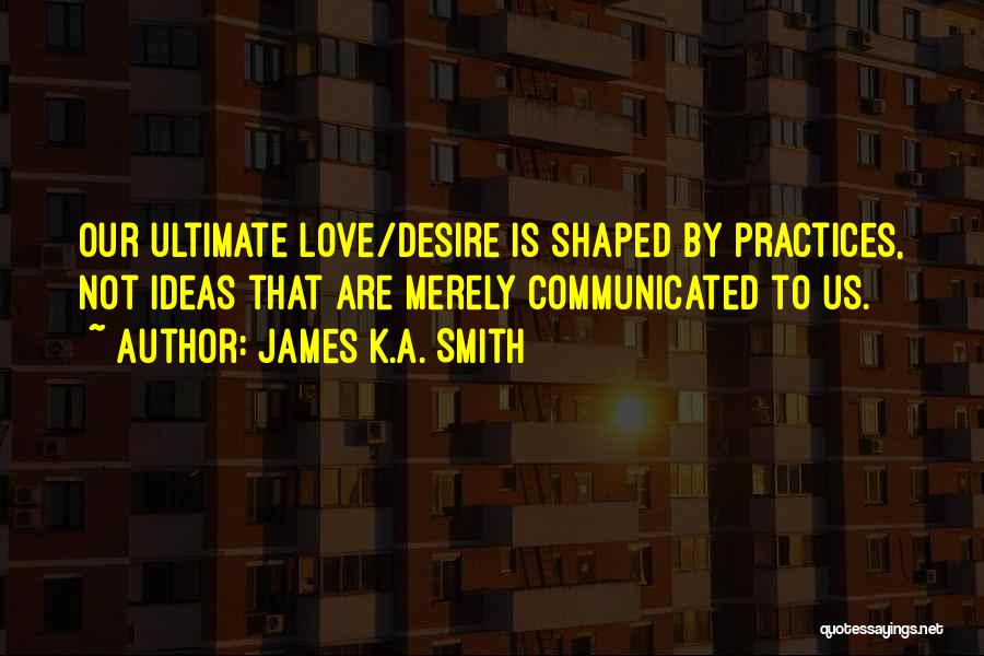 James K.A. Smith Quotes: Our Ultimate Love/desire Is Shaped By Practices, Not Ideas That Are Merely Communicated To Us.