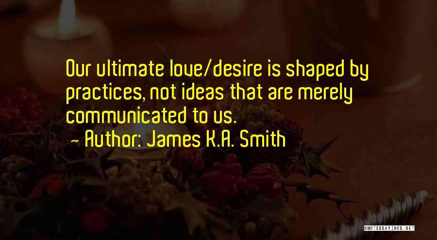 James K.A. Smith Quotes: Our Ultimate Love/desire Is Shaped By Practices, Not Ideas That Are Merely Communicated To Us.