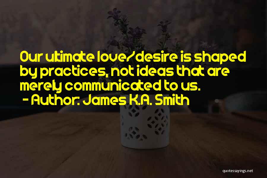 James K.A. Smith Quotes: Our Ultimate Love/desire Is Shaped By Practices, Not Ideas That Are Merely Communicated To Us.