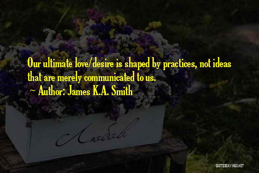 James K.A. Smith Quotes: Our Ultimate Love/desire Is Shaped By Practices, Not Ideas That Are Merely Communicated To Us.