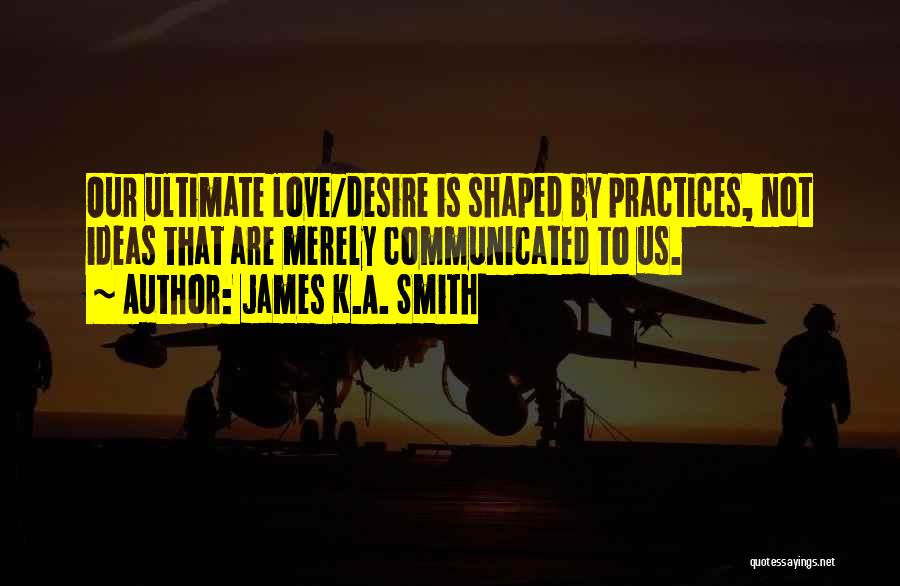 James K.A. Smith Quotes: Our Ultimate Love/desire Is Shaped By Practices, Not Ideas That Are Merely Communicated To Us.