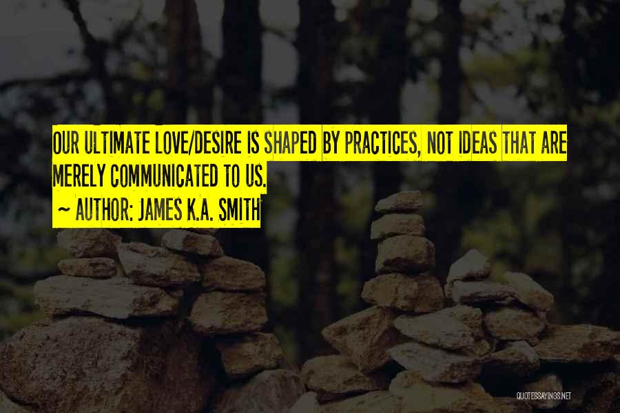 James K.A. Smith Quotes: Our Ultimate Love/desire Is Shaped By Practices, Not Ideas That Are Merely Communicated To Us.