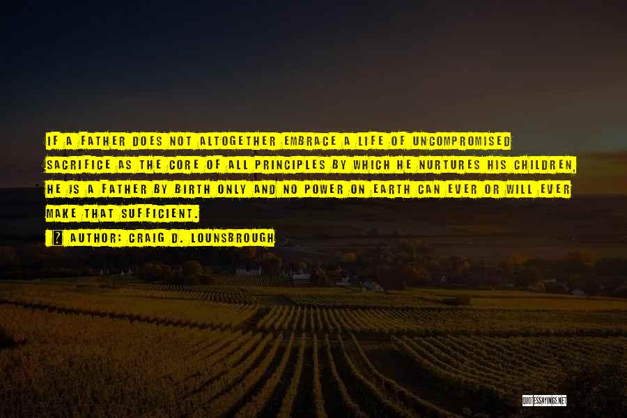 Craig D. Lounsbrough Quotes: If A Father Does Not Altogether Embrace A Life Of Uncompromised Sacrifice As The Core Of All Principles By Which