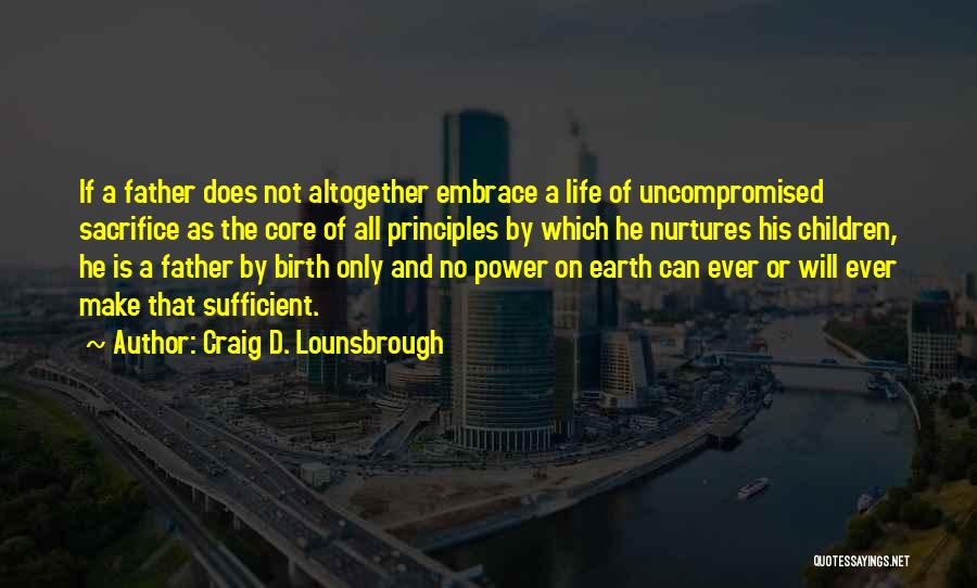 Craig D. Lounsbrough Quotes: If A Father Does Not Altogether Embrace A Life Of Uncompromised Sacrifice As The Core Of All Principles By Which