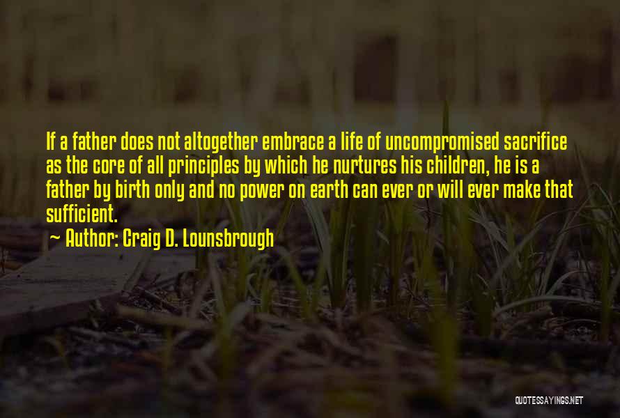 Craig D. Lounsbrough Quotes: If A Father Does Not Altogether Embrace A Life Of Uncompromised Sacrifice As The Core Of All Principles By Which