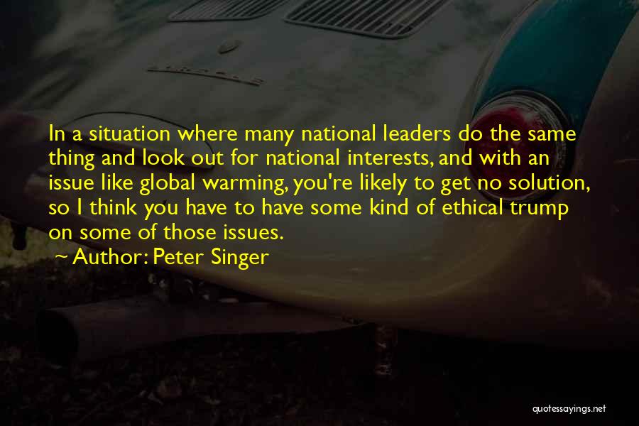 Peter Singer Quotes: In A Situation Where Many National Leaders Do The Same Thing And Look Out For National Interests, And With An