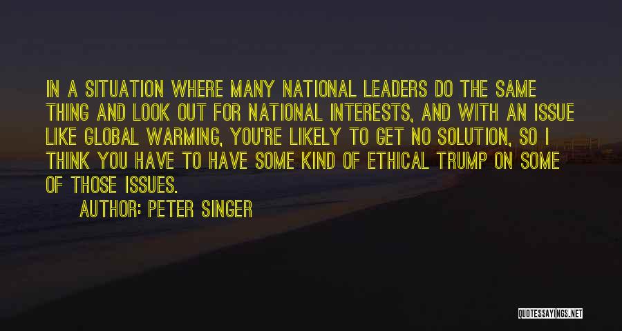 Peter Singer Quotes: In A Situation Where Many National Leaders Do The Same Thing And Look Out For National Interests, And With An