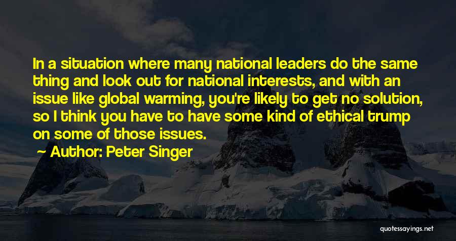 Peter Singer Quotes: In A Situation Where Many National Leaders Do The Same Thing And Look Out For National Interests, And With An