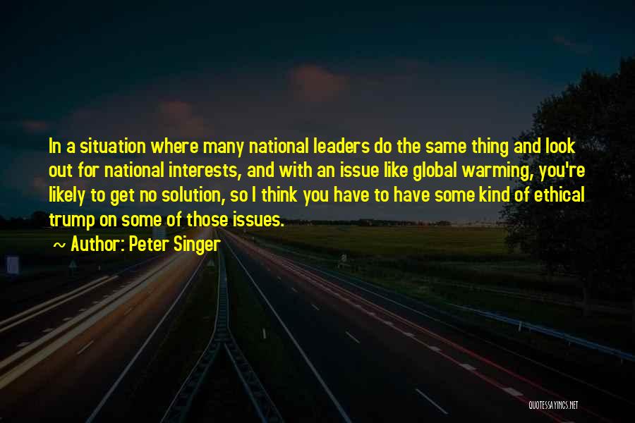 Peter Singer Quotes: In A Situation Where Many National Leaders Do The Same Thing And Look Out For National Interests, And With An