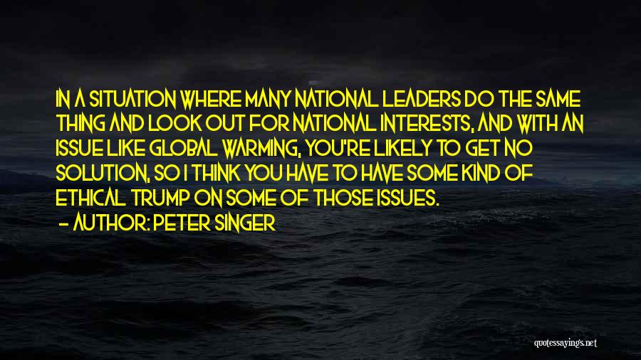 Peter Singer Quotes: In A Situation Where Many National Leaders Do The Same Thing And Look Out For National Interests, And With An