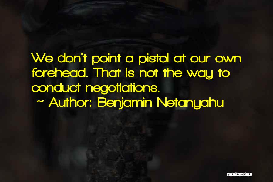 Benjamin Netanyahu Quotes: We Don't Point A Pistol At Our Own Forehead. That Is Not The Way To Conduct Negotiations.