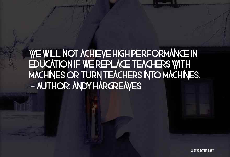 Andy Hargreaves Quotes: We Will Not Achieve High Performance In Education If We Replace Teachers With Machines Or Turn Teachers Into Machines.
