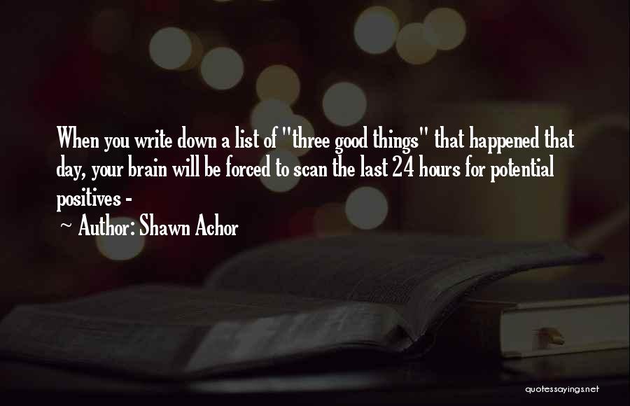 Shawn Achor Quotes: When You Write Down A List Of Three Good Things That Happened That Day, Your Brain Will Be Forced To