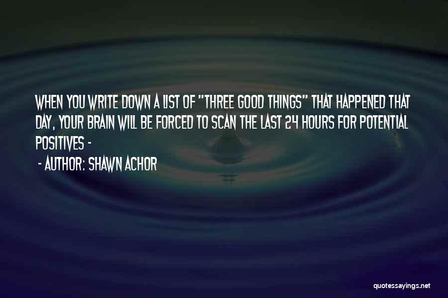 Shawn Achor Quotes: When You Write Down A List Of Three Good Things That Happened That Day, Your Brain Will Be Forced To