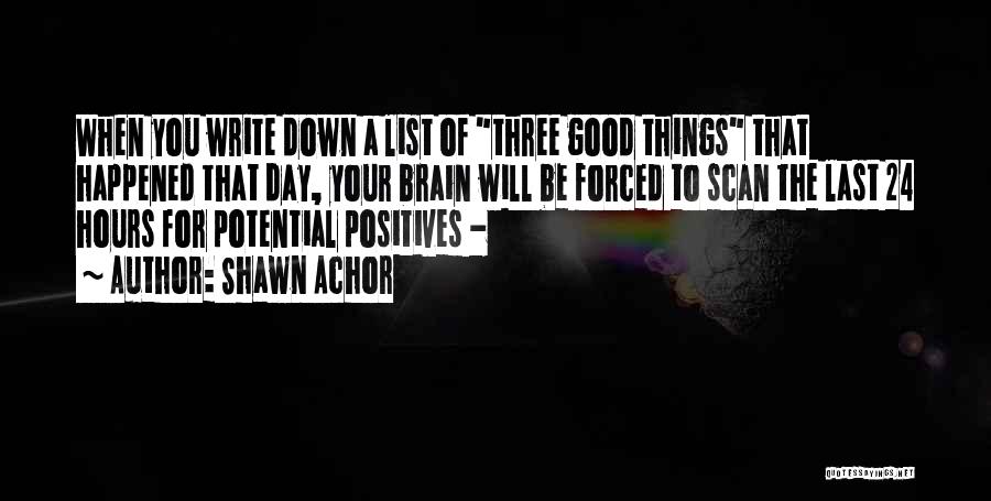 Shawn Achor Quotes: When You Write Down A List Of Three Good Things That Happened That Day, Your Brain Will Be Forced To