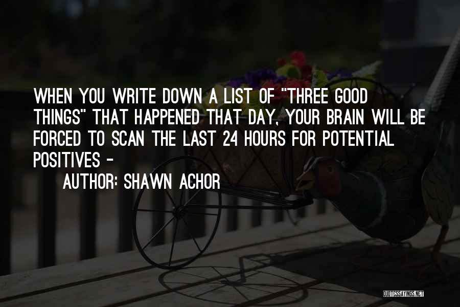 Shawn Achor Quotes: When You Write Down A List Of Three Good Things That Happened That Day, Your Brain Will Be Forced To